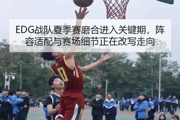EDG战队夏季赛磨合进入关键期，阵容适配与赛场细节正在改写走向